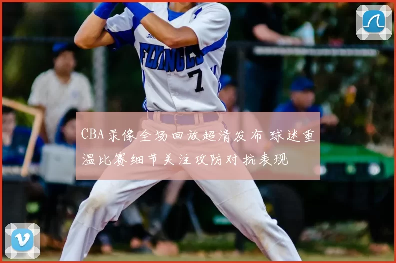 CBA录像全场回放超清发布 球迷重温比赛细节关注攻防对抗表现