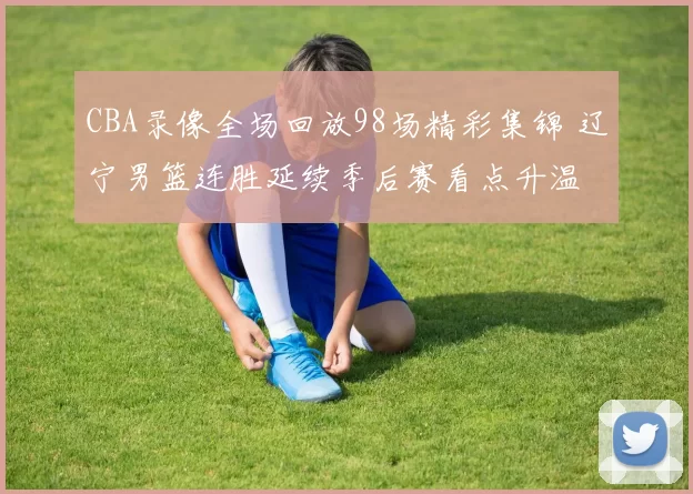 CBA录像全场回放98场精彩集锦 辽宁男篮连胜延续季后赛看点升温