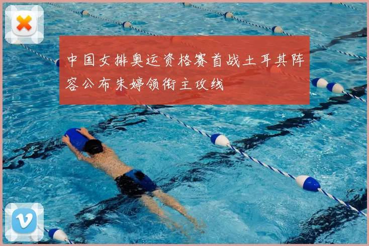 中国女排奥运资格赛首战土耳其阵容公布朱婷领衔主攻线