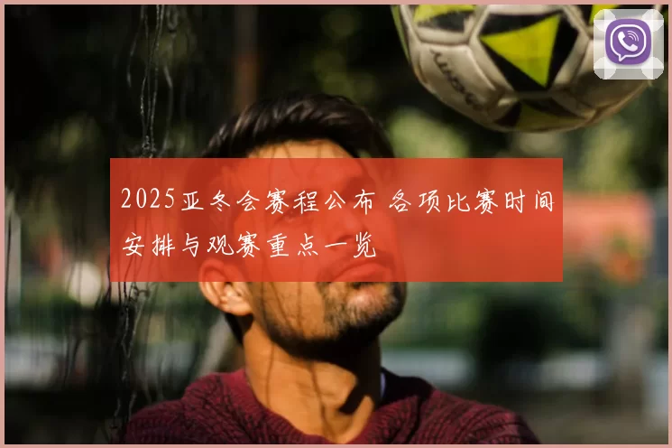 2025亚冬会赛程公布 各项比赛时间安排与观赛重点一览