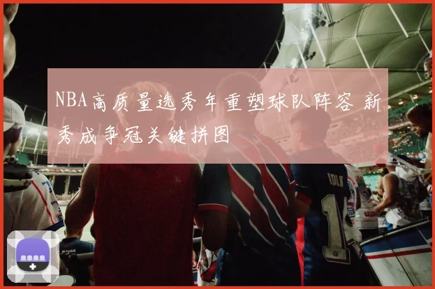 NBA高质量选秀年重塑球队阵容 新秀成争冠关键拼图