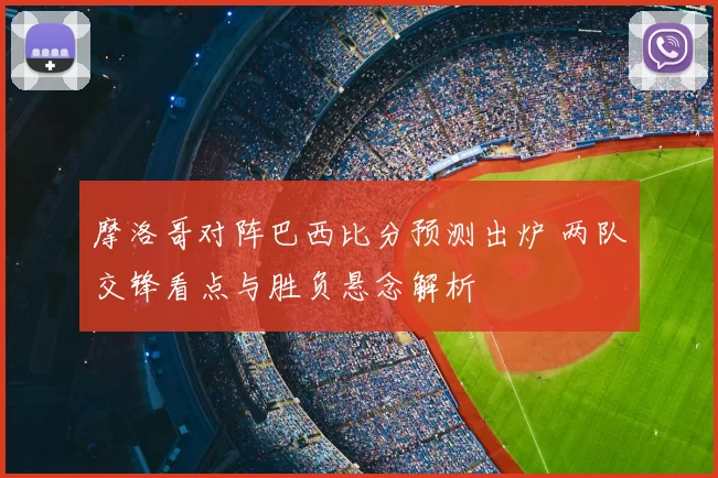 摩洛哥对阵巴西比分预测出炉 两队交锋看点与胜负悬念解析