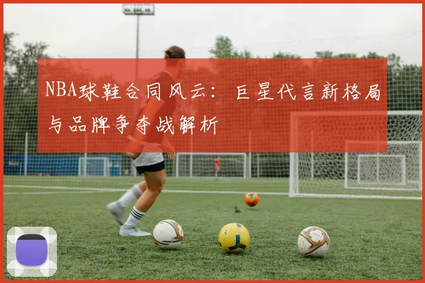 NBA球鞋合同风云：巨星代言新格局与品牌争夺战解析
