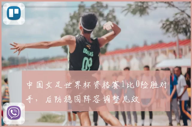 中国女足世界杯资格赛1比0险胜对手,后防稳固阵容调整见效