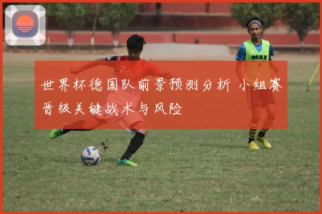 世界杯德国队前景预测分析 小组赛晋级关键战术与风险