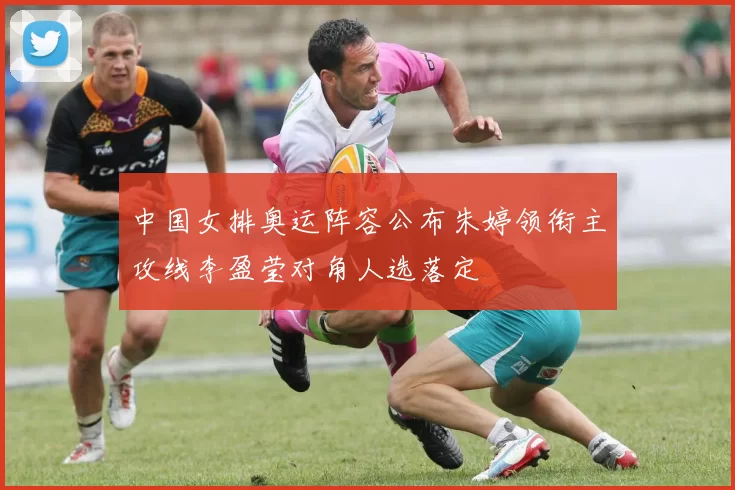 中国女排奥运阵容公布朱婷领衔主攻线李盈莹对角人选落定