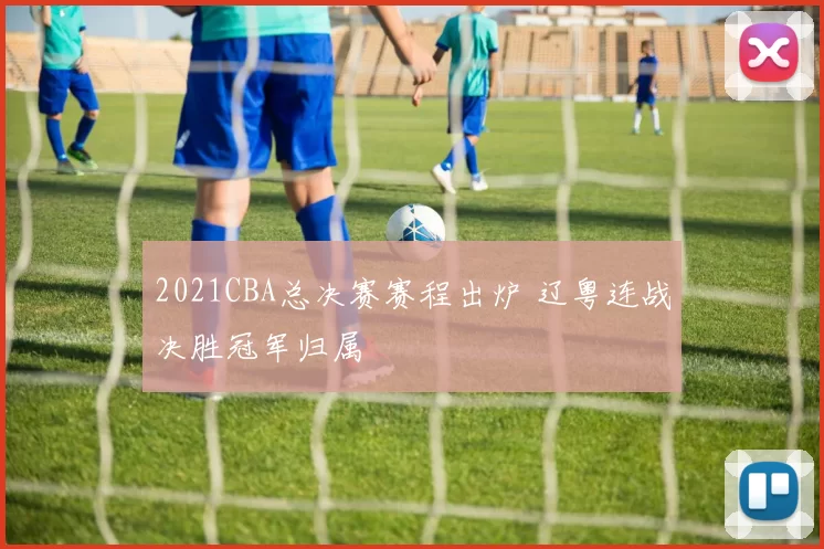 2021CBA总决赛赛程出炉 辽粤连战决胜冠军归属