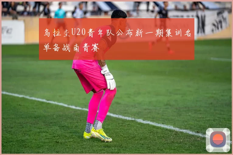 乌拉圭U20青年队公布新一期集训名单备战南青赛