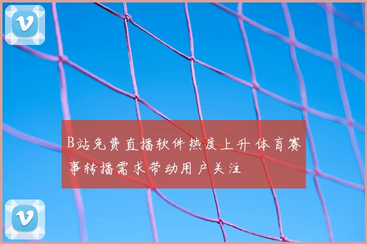 B站免费直播软件热度上升 体育赛事转播需求带动用户关注