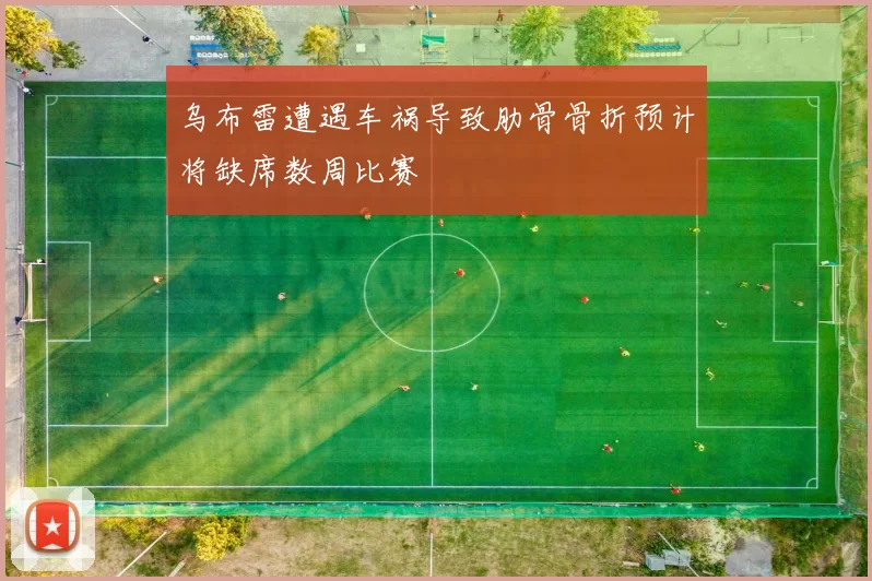 乌布雷遭遇车祸导致肋骨骨折预计将缺席数周比赛