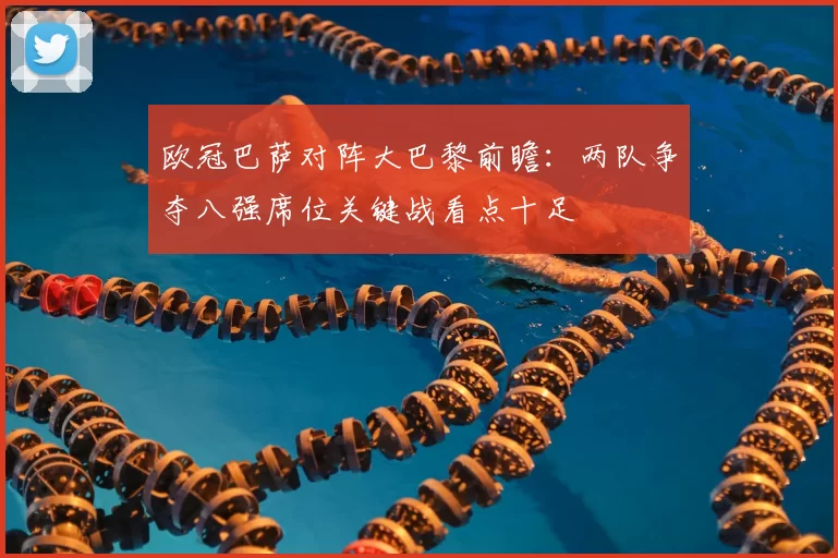 欧冠巴萨对阵大巴黎前瞻:两队争夺八强席位关键战看点十足