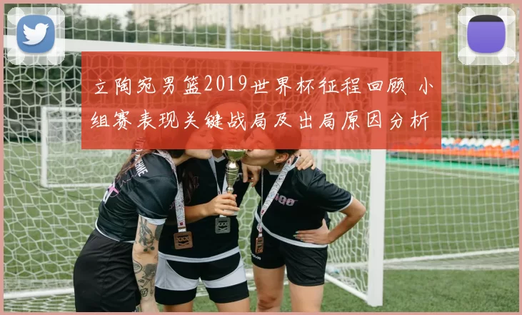 立陶宛男篮2019世界杯征程回顾 小组赛表现关键战局及出局原因分析