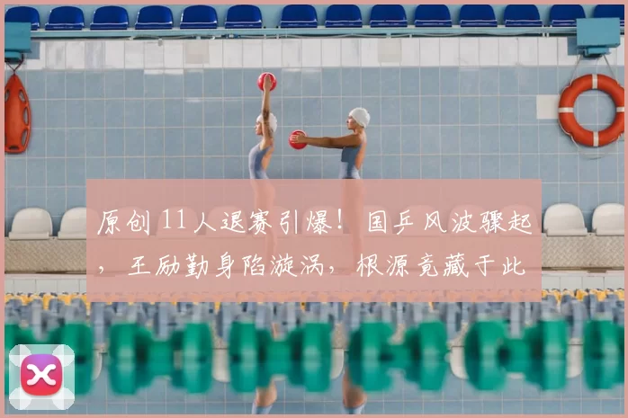 原创 11人退赛引爆!国乒风波骤起,王励勤身陷漩涡,根源竟藏于此