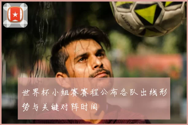 世界杯小组赛赛程公布各队出线形势与关键对阵时间