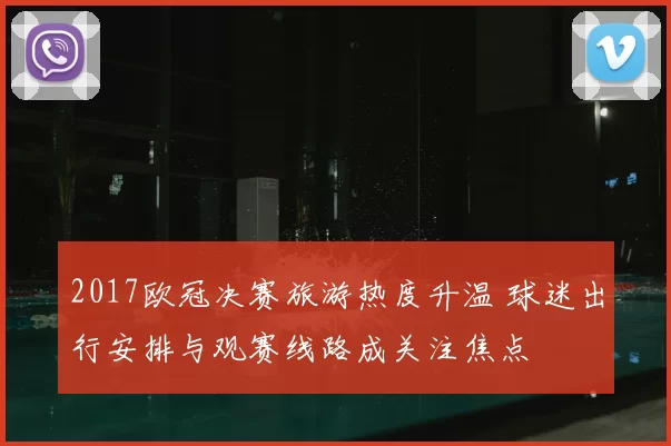 2017欧冠决赛旅游热度升温 球迷出行安排与观赛线路成关注焦点
