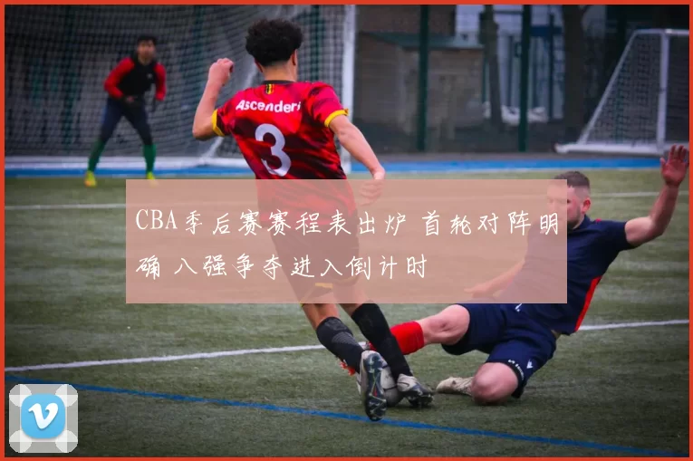 CBA季后赛赛程表出炉 首轮对阵明确 八强争夺进入倒计时