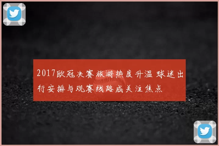 2017欧冠决赛旅游热度升温 球迷出行安排与观赛线路成关注焦点