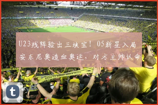 U23残阵验出三块宝!05新星入局 安东尼奥造血奥运,对方主帅认命