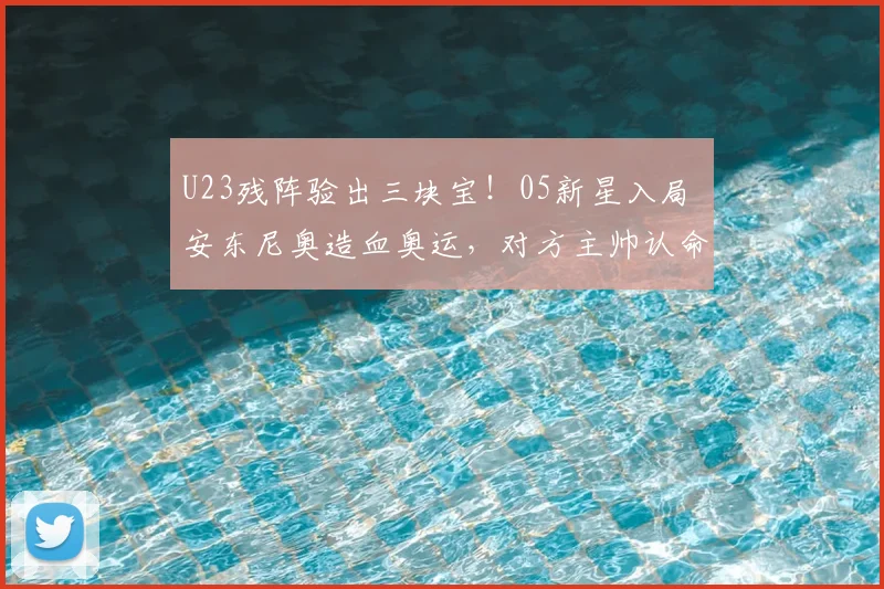 U23残阵验出三块宝!05新星入局 安东尼奥造血奥运,对方主帅认命