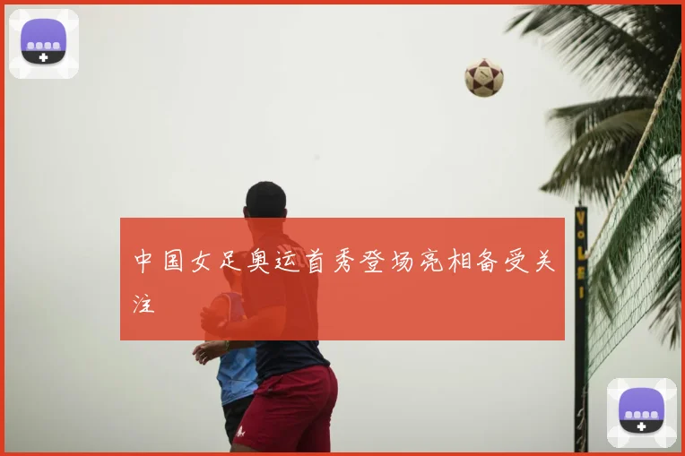 中国女足奥运首秀登场亮相备受关注