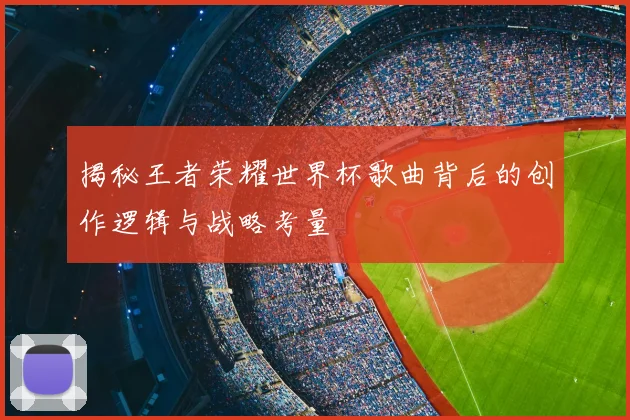 揭秘王者荣耀世界杯歌曲背后的创作逻辑与战略考量