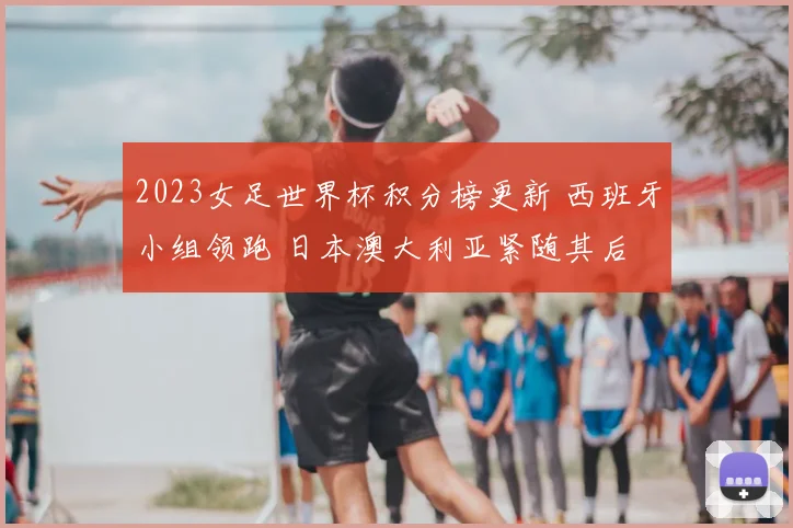 2023女足世界杯积分榜更新 西班牙小组领跑 日本澳大利亚紧随其后
