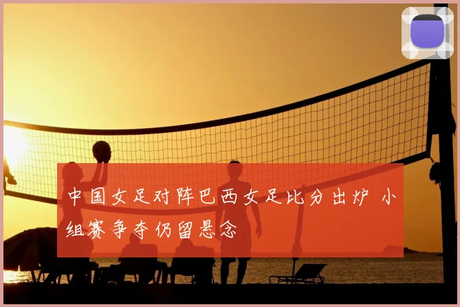 中国女足对阵巴西女足比分出炉 小组赛争夺仍留悬念