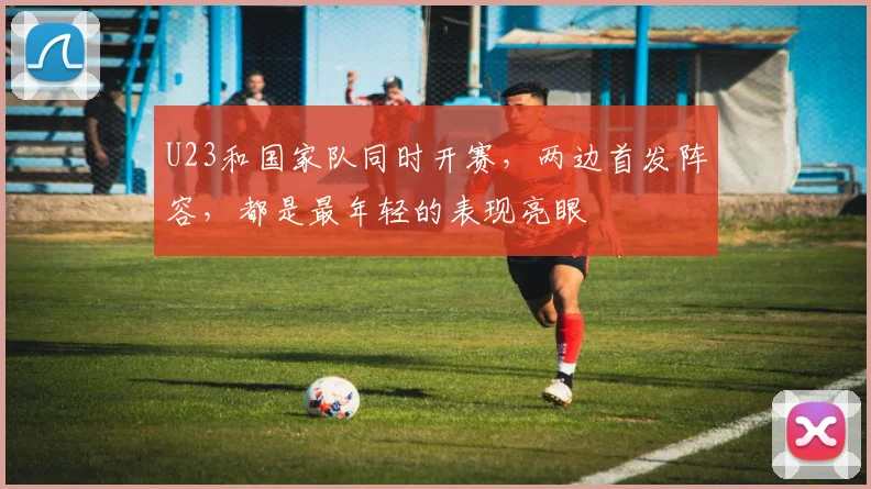U23和国家队同时开赛,两边首发阵容,都是最年轻的表现亮眼