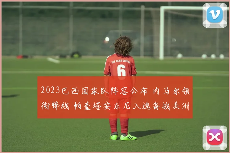 2023巴西国家队阵容公布 内马尔领衔锋线 帕奎塔安东尼入选备战美洲杯