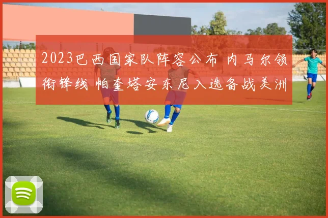 2023巴西国家队阵容公布 内马尔领衔锋线 帕奎塔安东尼入选备战美洲杯