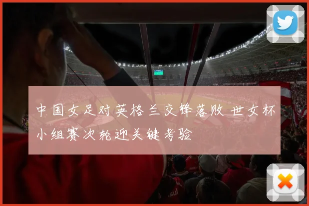 中国女足对英格兰交锋落败 世女杯小组赛次轮迎关键考验