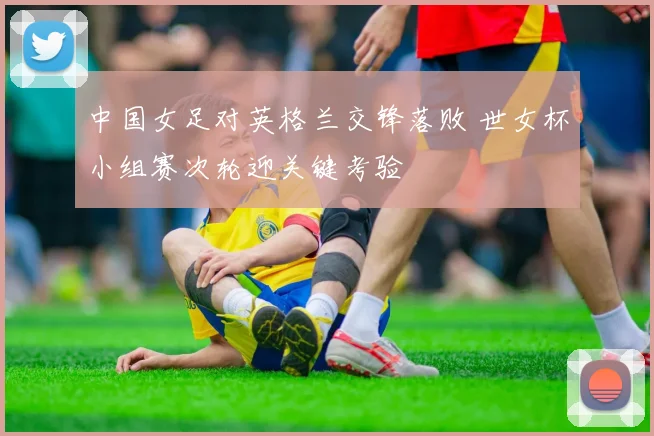 中国女足对英格兰交锋落败 世女杯小组赛次轮迎关键考验