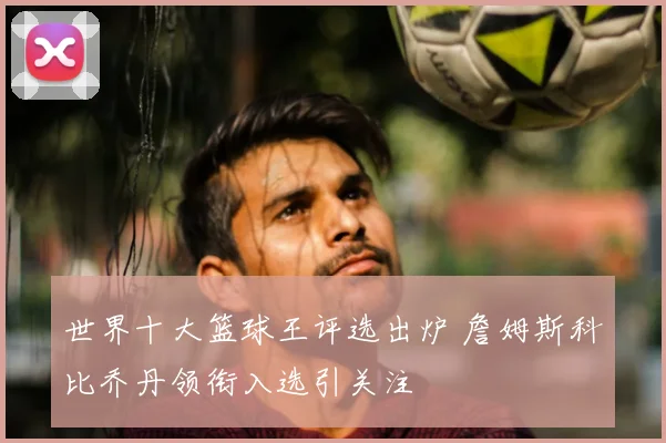 世界十大篮球王评选出炉 詹姆斯科比乔丹领衔入选引关注