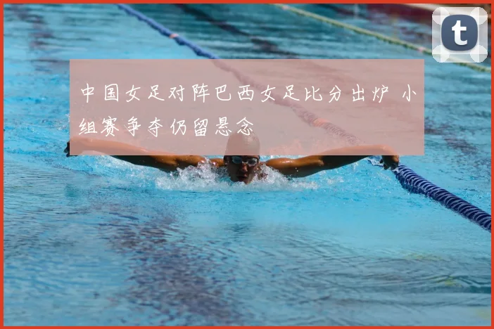 中国女足对阵巴西女足比分出炉 小组赛争夺仍留悬念